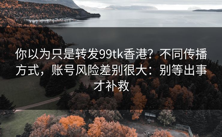 你以为只是转发99tk香港？不同传播方式，账号风险差别很大：别等出事才补救