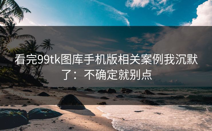 看完99tk图库手机版相关案例我沉默了：不确定就别点