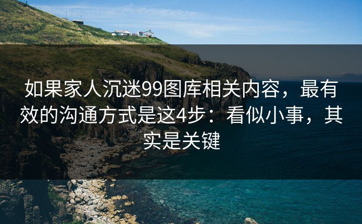 如果家人沉迷99图库相关内容，最有效的沟通方式是这4步：看似小事，其实是关键