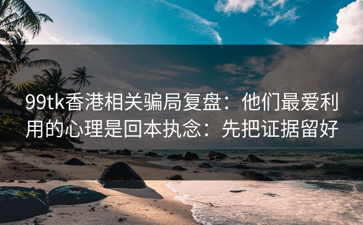 99tk香港相关骗局复盘：他们最爱利用的心理是回本执念：先把证据留好