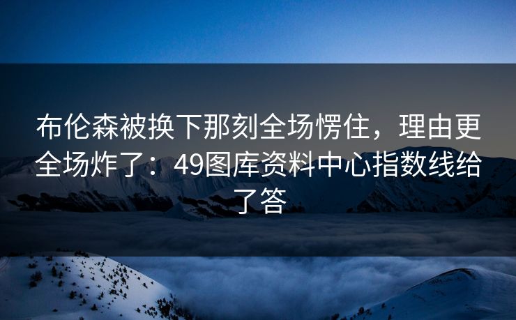 布伦森被换下那刻全场愣住，理由更全场炸了：49图库资料中心指数线给了答