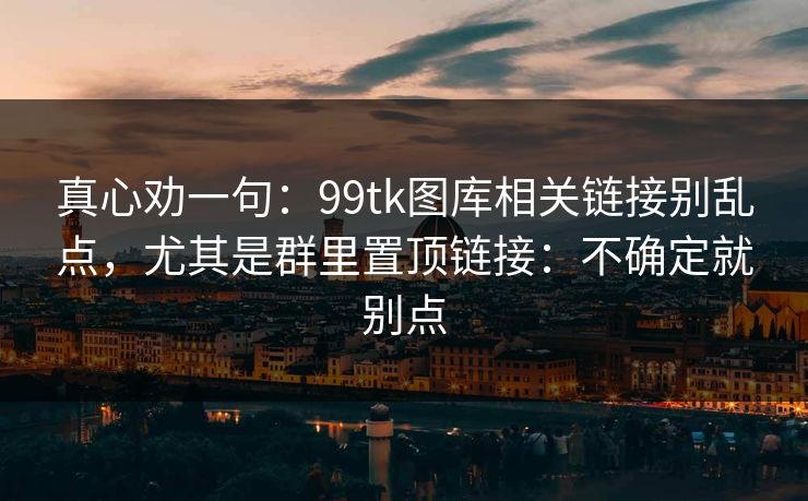 真心劝一句：99tk图库相关链接别乱点，尤其是群里置顶链接：不确定就别点