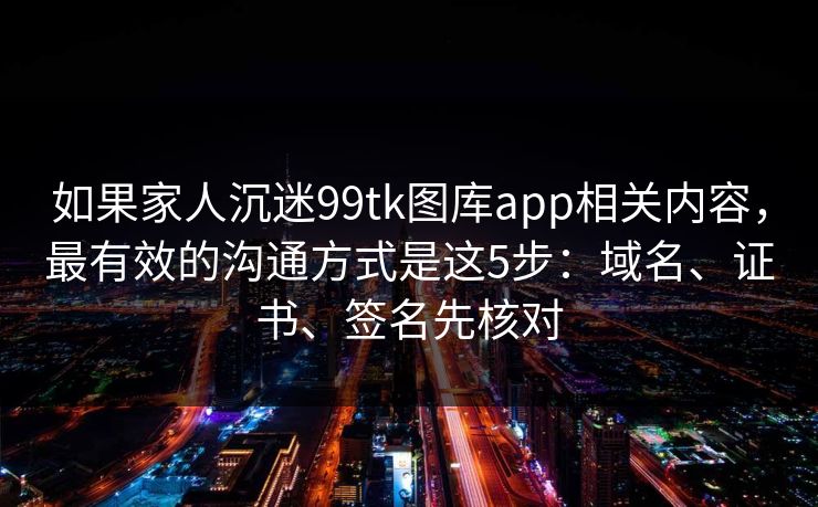 如果家人沉迷99tk图库app相关内容，最有效的沟通方式是这5步：域名、证书、签名先核对