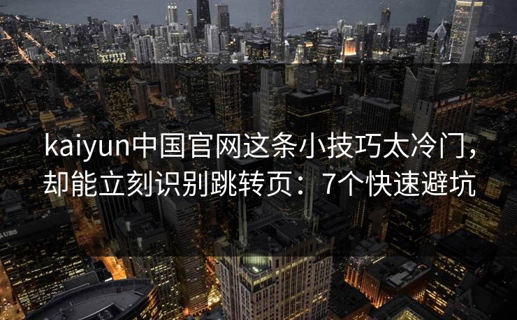 kaiyun中国官网这条小技巧太冷门，却能立刻识别跳转页：7个快速避坑
