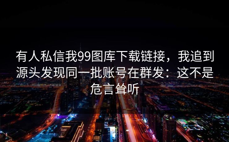 有人私信我99图库下载链接，我追到源头发现同一批账号在群发：这不是危言耸听