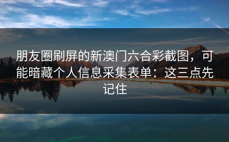 朋友圈刷屏的新澳门六合彩截图，可能暗藏个人信息采集表单：这三点先记住