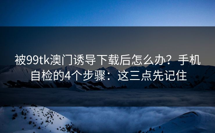 被99tk澳门诱导下载后怎么办？手机自检的4个步骤：这三点先记住