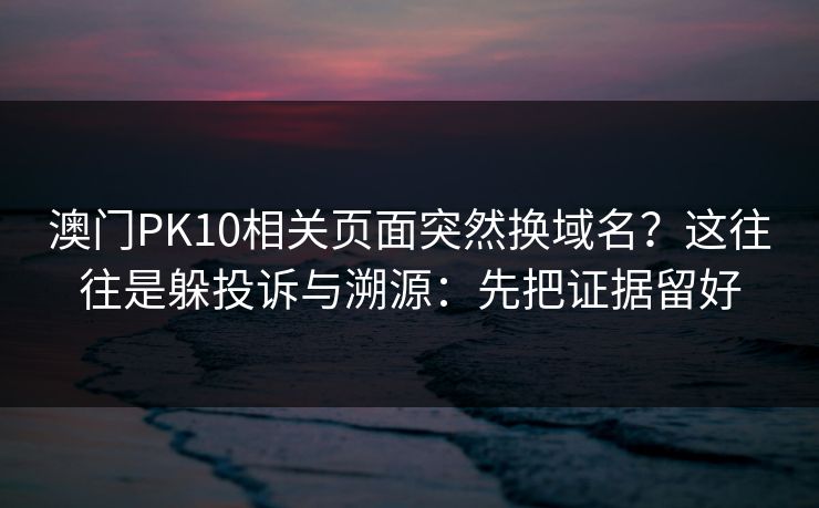 澳门PK10相关页面突然换域名？这往往是躲投诉与溯源：先把证据留好