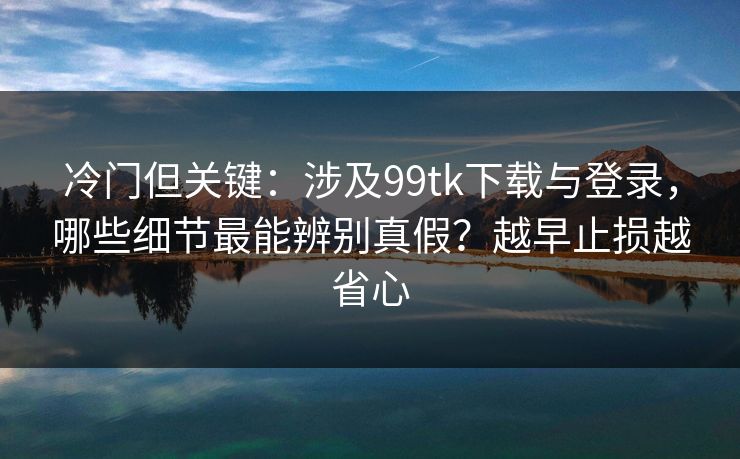 冷门但关键：涉及99tk下载与登录，哪些细节最能辨别真假？越早止损越省心