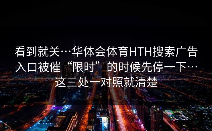 看到就关…华体会体育HTH搜索广告入口被催“限时”的时候先停一下…这三处一对照就清楚