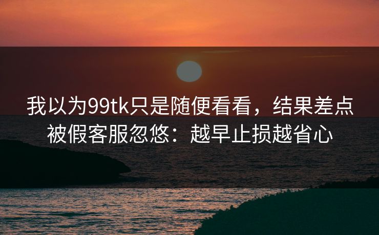 我以为99tk只是随便看看，结果差点被假客服忽悠：越早止损越省心