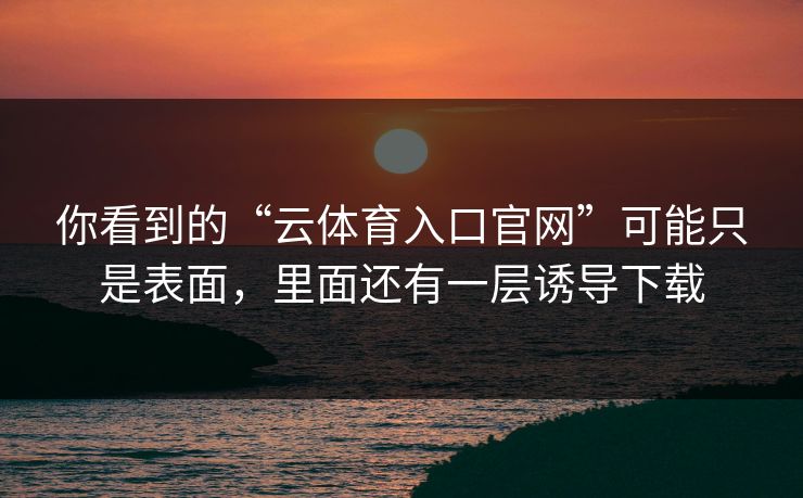 你看到的“云体育入口官网”可能只是表面，里面还有一层诱导下载