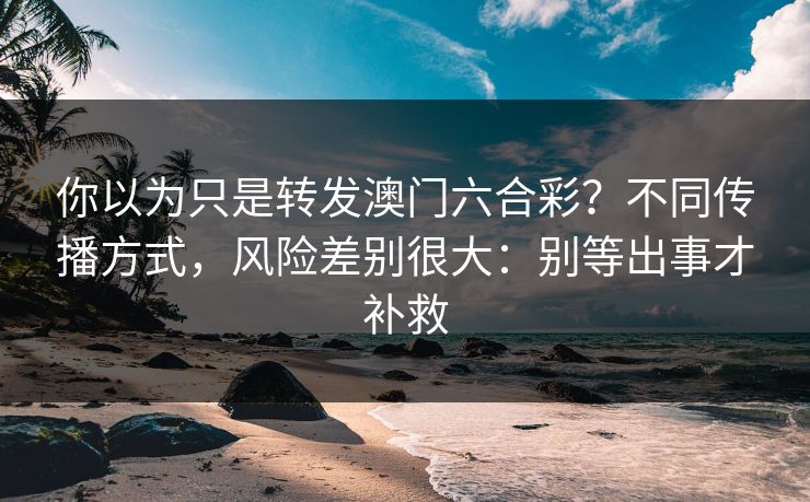 你以为只是转发澳门六合彩？不同传播方式，风险差别很大：别等出事才补救