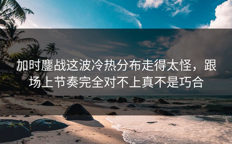加时鏖战这波冷热分布走得太怪，跟场上节奏完全对不上真不是巧合