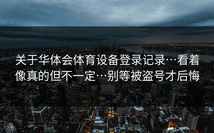 关于华体会体育设备登录记录…看着像真的但不一定…别等被盗号才后悔