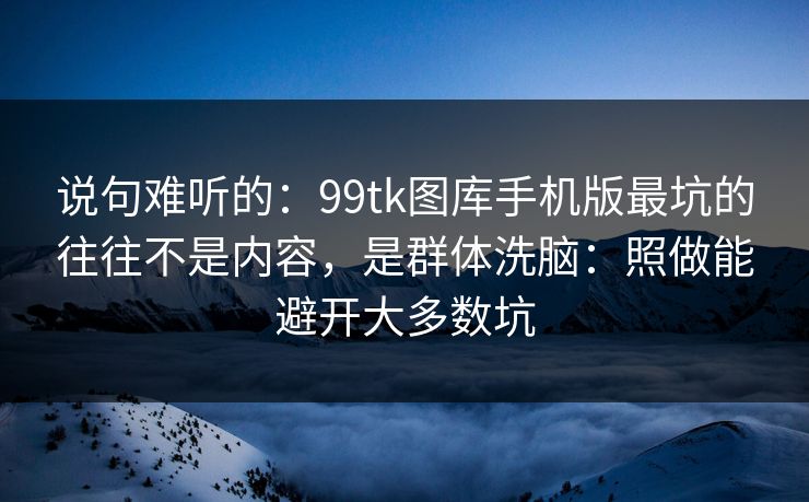 说句难听的：99tk图库手机版最坑的往往不是内容，是群体洗脑：照做能避开大多数坑