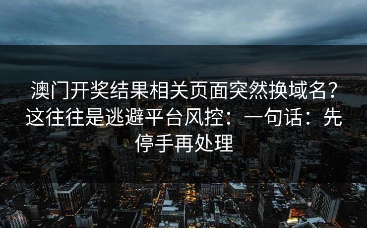 澳门开奖结果相关页面突然换域名？这往往是逃避平台风控：一句话：先停手再处理
