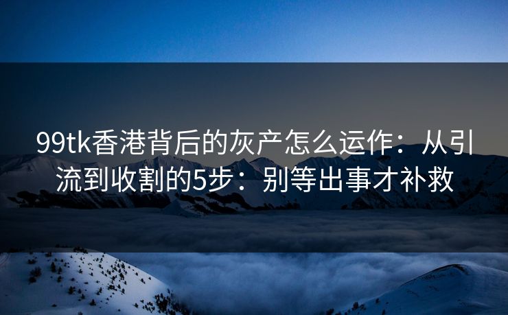 99tk香港背后的灰产怎么运作：从引流到收割的5步：别等出事才补救