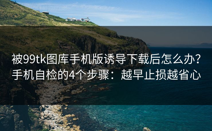 被99tk图库手机版诱导下载后怎么办？手机自检的4个步骤：越早止损越省心