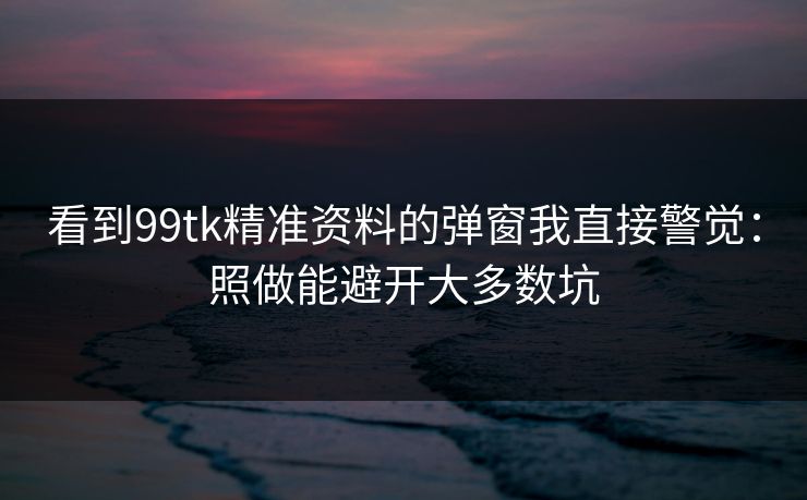 看到99tk精准资料的弹窗我直接警觉：照做能避开大多数坑