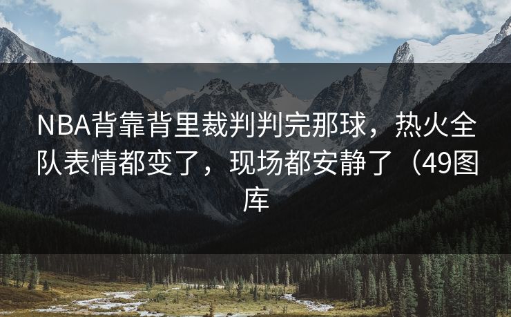 NBA背靠背里裁判判完那球，热火全队表情都变了，现场都安静了（49图库