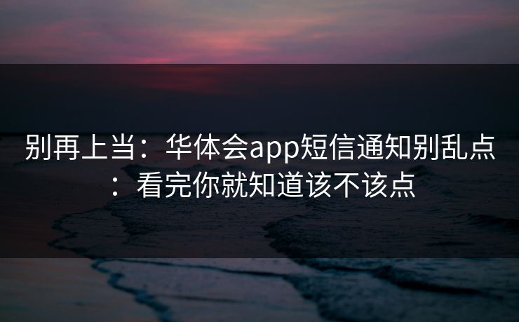 别再上当：华体会app短信通知别乱点：看完你就知道该不该点