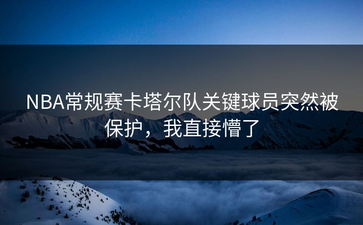 NBA常规赛卡塔尔队关键球员突然被保护，我直接懵了