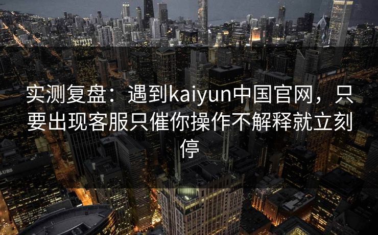 实测复盘：遇到kaiyun中国官网，只要出现客服只催你操作不解释就立刻停