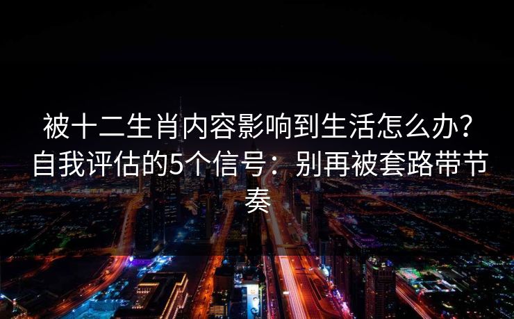 被十二生肖内容影响到生活怎么办？自我评估的5个信号：别再被套路带节奏